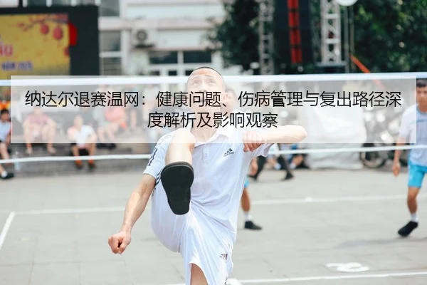 纳达尔退赛温网：健康问题、伤病管理与复出路径深度解析及影响观察