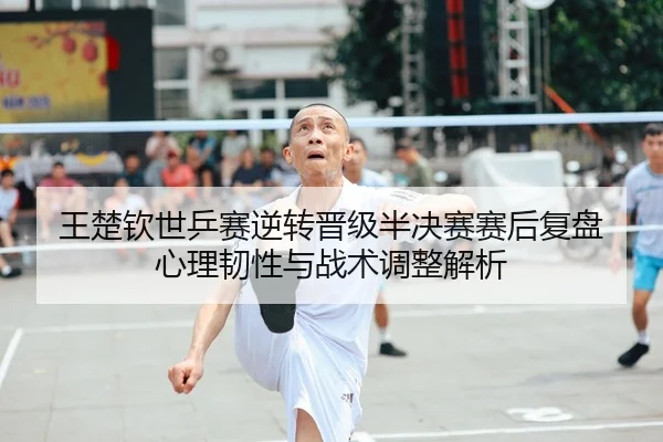 王楚钦世乒赛逆转晋级半决赛赛后复盘 心理韧性与战术调整解析